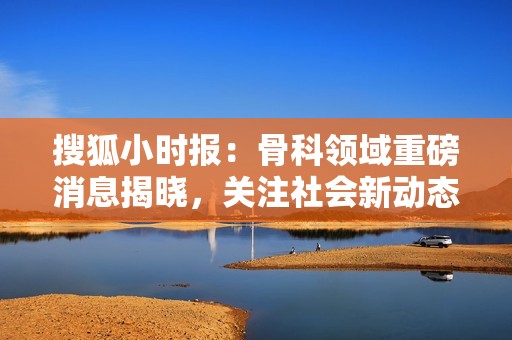 搜狐小时报：骨科领域重磅消息揭晓，关注社会新动态和健康趋势