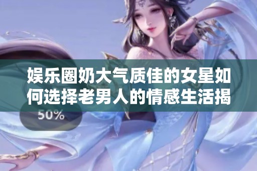 娱乐圈奶大气质佳的女星如何选择老男人的情感生活揭秘