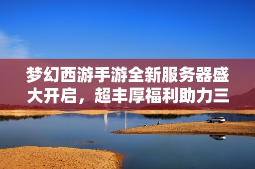 梦幻西游手游全新服务器盛大开启，超丰厚福利助力三界冒险再启程！