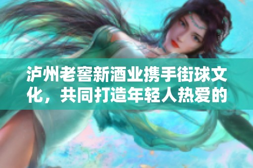 泸州老窖新酒业携手街球文化，共同打造年轻人热爱的篮球盛宴