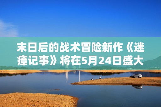 末日后的战术冒险新作《迷瘴记事》将在5月24日盛大上映，等待你的探索与挑战