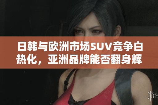 日韩与欧洲市场SUV竞争白热化，亚洲品牌能否翻身辉煌