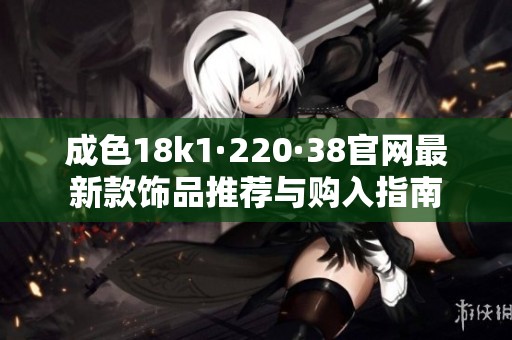 成色18k1·220·38官网最新款饰品推荐与购入指南