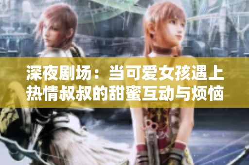 深夜剧场：当可爱女孩遇上热情叔叔的甜蜜互动与烦恼