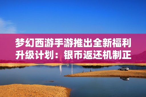 梦幻西游手游推出全新福利升级计划：银币返还机制正式启动，玩家体验更佳