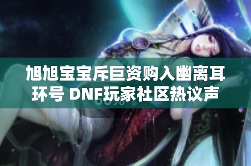 旭旭宝宝斥巨资购入幽离耳环号 DNF玩家社区热议声浪再起