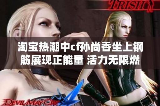 淘宝热潮中cf孙尚香坐上钢筋展现正能量 活力无限燃爆全场