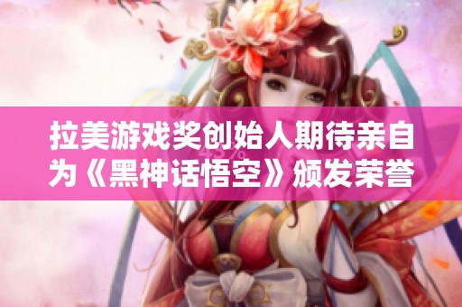 拉美游戏奖创始人期待亲自为《黑神话悟空》颁发荣誉奖项的热切愿望