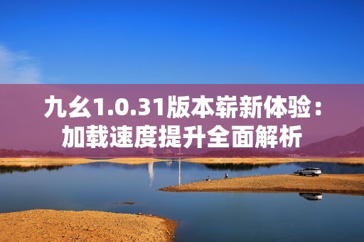 九幺1.0.31版本崭新体验：加载速度提升全面解析