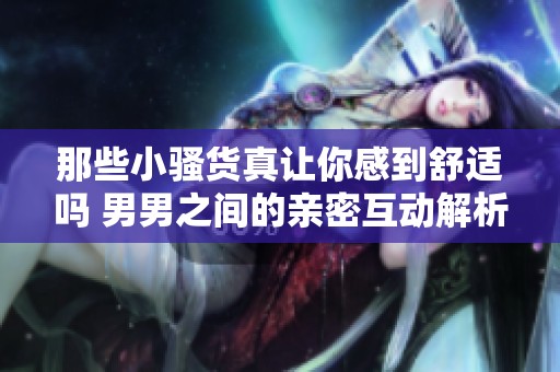 那些小骚货真让你感到舒适吗 男男之间的亲密互动解析