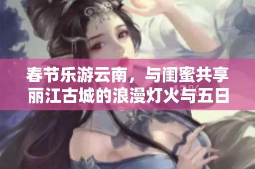 春节乐游云南，与闺蜜共享丽江古城的浪漫灯火与五日四夜的自由之旅