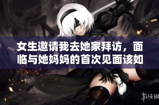 女生邀请我去她家拜访，面临与她妈妈的首次见面该如何应对