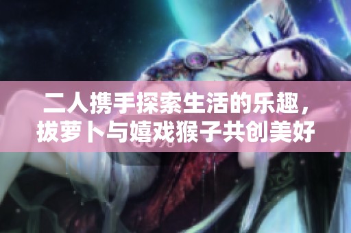二人携手探索生活的乐趣，拔萝卜与嬉戏猴子共创美好时光