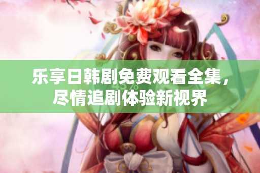 乐享日韩剧免费观看全集，尽情追剧体验新视界