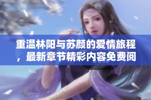 重温林阳与苏颜的爱情旅程，最新章节精彩内容免费阅读中