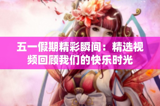 五一假期精彩瞬间：精选视频回顾我们的快乐时光