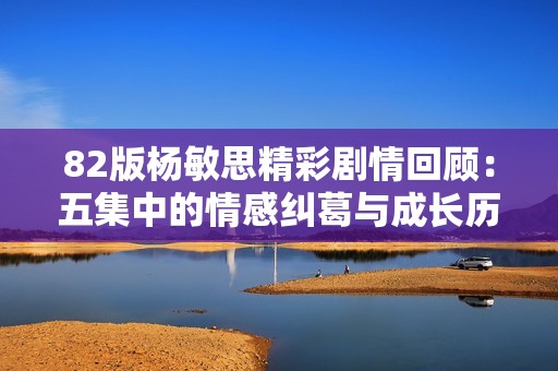 82版杨敏思精彩剧情回顾：五集中的情感纠葛与成长历程分析
