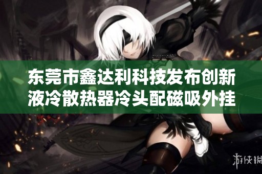 东莞市鑫达利科技发布创新液冷散热器冷头配磁吸外挂式风扇新产品