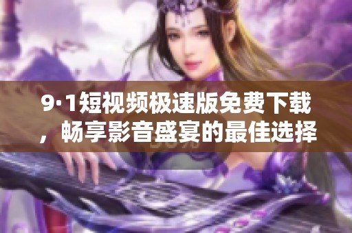 9·1短视频极速版免费下载，畅享影音盛宴的最佳选择