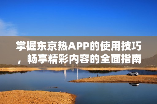 掌握东京热APP的使用技巧，畅享精彩内容的全面指南