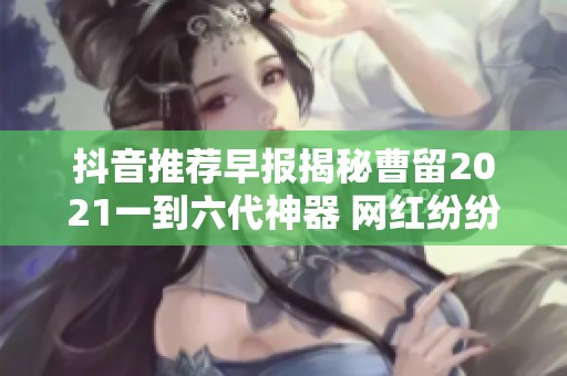 抖音推荐早报揭秘曹留2021一到六代神器 网红纷纷争相追捧的秘密