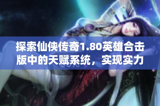 探索仙侠传奇1.80英雄合击版中的天赋系统，实现实力全面提升的攻略指南