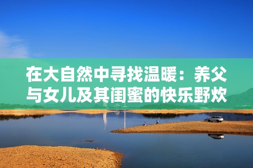 在大自然中寻找温暖：养父与女儿及其闺蜜的快乐野炊之旅