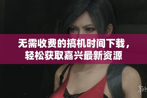 无需收费的搞机时间下载，轻松获取嘉兴最新资源