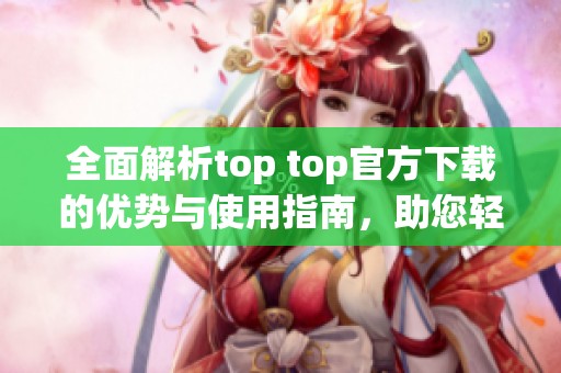 全面解析top top官方下载的优势与使用指南，助您轻松上手