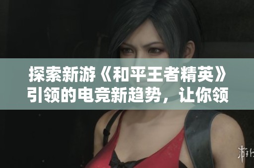 探索新游《和平王者精英》引领的电竞新趋势，让你领略前所未有的热潮与精彩体验