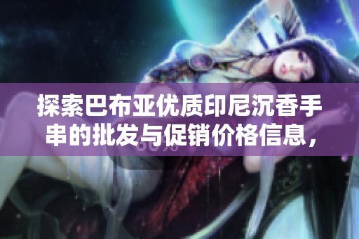 探索巴布亚优质印尼沉香手串的批发与促销价格信息，尽享独特魅力与价值