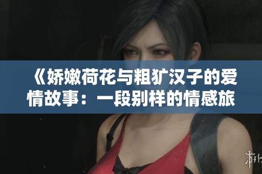 《娇嫩荷花与粗犷汉子的爱情故事：一段别样的情感旅程》