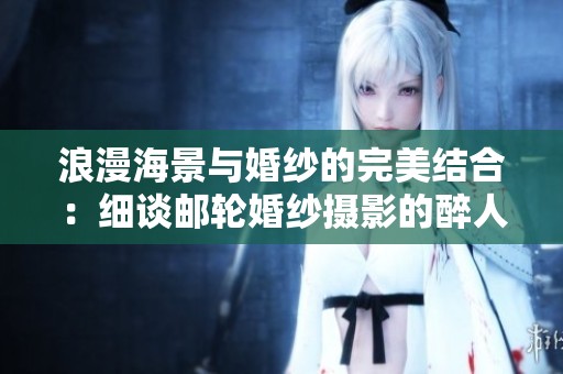 浪漫海景与婚纱的完美结合：细谈邮轮婚纱摄影的醉人魅力与风格解析