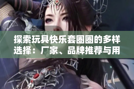 探索玩具快乐套圈圈的多样选择：厂家、品牌推荐与用户热帖分享