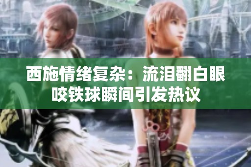 西施情绪复杂：流泪翻白眼咬铁球瞬间引发热议