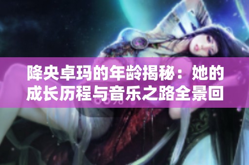 降央卓玛的年龄揭秘：她的成长历程与音乐之路全景回顾