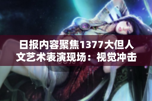 日报内容聚焦1377大但人文艺术表演现场：视觉冲击与情感交融的艺术盛宴