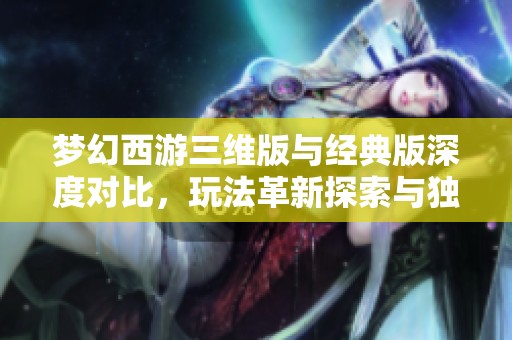 梦幻西游三维版与经典版深度对比，玩法革新探索与独特魅力全揭秘