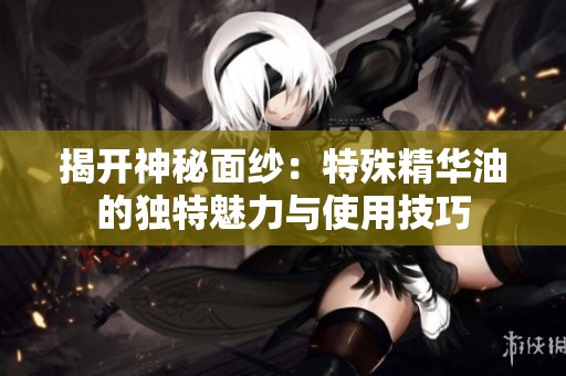 揭开神秘面纱：特殊精华油的独特魅力与使用技巧