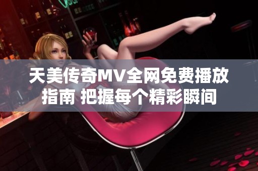天美传奇MV全网免费播放指南 把握每个精彩瞬间