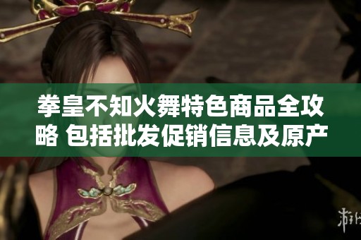 拳皇不知火舞特色商品全攻略 包括批发促销信息及原产地来源分析