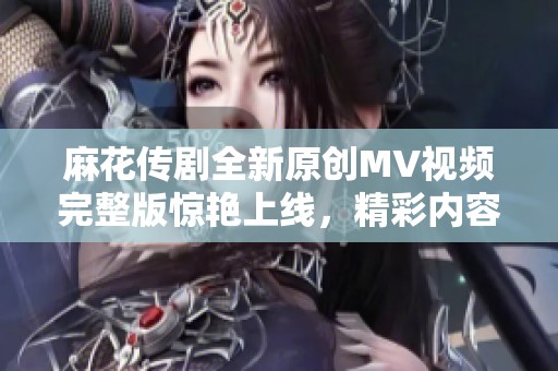 麻花传剧全新原创MV视频完整版惊艳上线，精彩内容不容错过