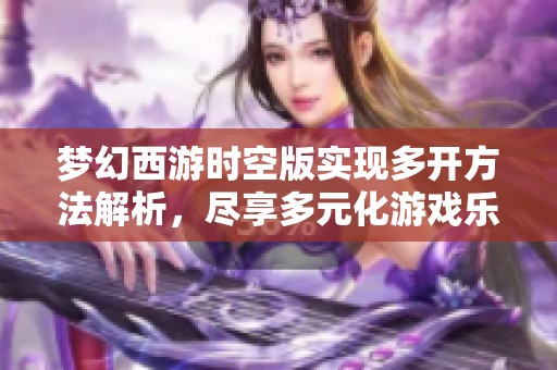 梦幻西游时空版实现多开方法解析，尽享多元化游戏乐趣与体验的诀窍