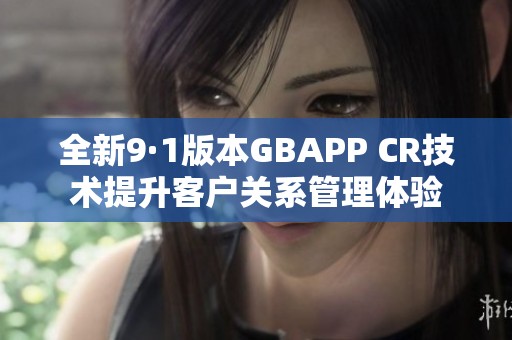 全新9·1版本GBAPP CR技术提升客户关系管理体验