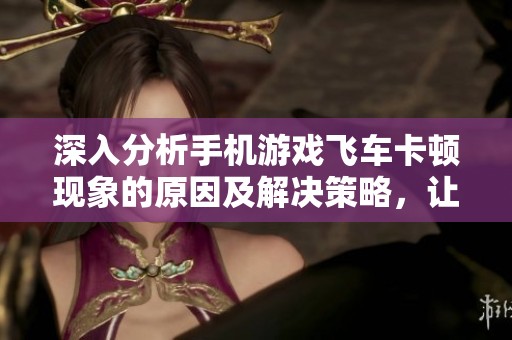 深入分析手机游戏飞车卡顿现象的原因及解决策略，让你的游戏体验更加流畅