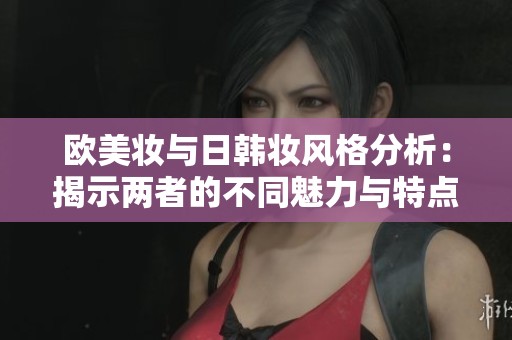 欧美妆与日韩妆风格分析：揭示两者的不同魅力与特点