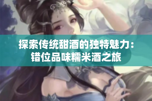 探索传统甜酒的独特魅力：错位品味糯米酒之旅