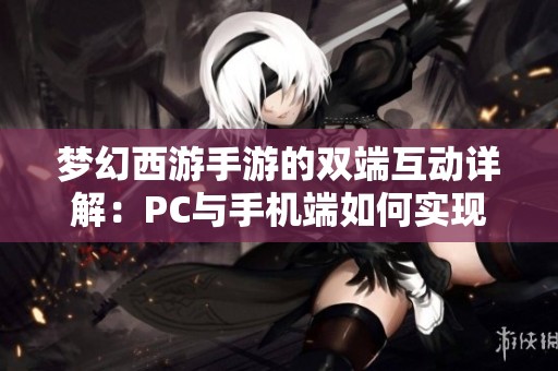 梦幻西游手游的双端互动详解：PC与手机端如何实现完美互通体验