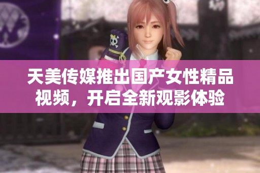 天美传媒推出国产女性精品视频，开启全新观影体验