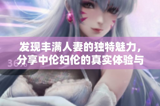 发现丰满人妻的独特魅力，分享中伦妇伦的真实体验与精彩故事